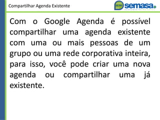 Compartilhar Agenda Existente
Com o Google Agenda é possível
compartilhar uma agenda existente
com uma ou mais pessoas de um
grupo ou uma rede corporativa inteira,
para isso, você pode criar uma nova
agenda ou compartilhar uma já
existente.
 