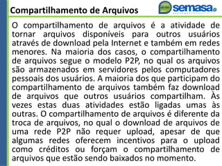 Compartilhamento de Arquivos
O compartilhamento de arquivos é a atividade de
tornar arquivos disponíveis para outros usuários
através de download pela Internet e também em redes
menores. Na maioria dos casos, o compartilhamento
de arquivos segue o modelo P2P, no qual os arquivos
são armazenados em servidores pelos computadores
pessoais dos usuários. A maioria dos que participam do
compartilhamento de arquivos também faz download
de arquivos que outros usuários compartilham. Às
vezes estas duas atividades estão ligadas umas às
outras. O compartilhamento de arquivos é diferente da
troca de arquivos, no qual o download de arquivos de
uma rede P2P não requer upload, apesar de que
algumas redes oferecem incentivos para o upload
como créditos ou forçam o compartilhamento de
arquivos que estão sendo baixados no momento.
 