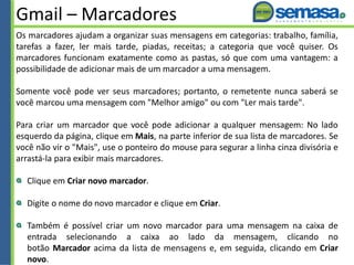 Gmail – Marcadores
Os marcadores ajudam a organizar suas mensagens em categorias: trabalho, família,
tarefas a fazer, ler mais tarde, piadas, receitas; a categoria que você quiser. Os
marcadores funcionam exatamente como as pastas, só que com uma vantagem: a
possibilidade de adicionar mais de um marcador a uma mensagem.
Somente você pode ver seus marcadores; portanto, o remetente nunca saberá se
você marcou uma mensagem com "Melhor amigo" ou com "Ler mais tarde".
Para criar um marcador que você pode adicionar a qualquer mensagem: No lado
esquerdo da página, clique em Mais, na parte inferior de sua lista de marcadores. Se
você não vir o "Mais", use o ponteiro do mouse para segurar a linha cinza divisória e
arrastá-la para exibir mais marcadores.
Clique em Criar novo marcador.
Digite o nome do novo marcador e clique em Criar.
Também é possível criar um novo marcador para uma mensagem na caixa de
entrada selecionando a caixa ao lado da mensagem, clicando no
botão Marcador acima da lista de mensagens e, em seguida, clicando em Criar
novo.
 
