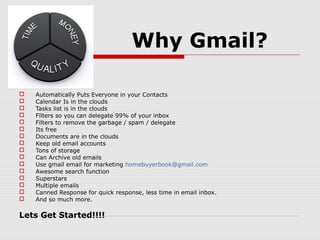 Why Gmail?
 Automatically Puts Everyone in your Contacts
 Calendar Is in the clouds
 Tasks list is in the clouds
 Filters so you can delegate 99% of your inbox
 Filters to remove the garbage / spam / delegate
 Its free
 Documents are in the clouds
 Keep old email accounts
 Tons of storage
 Can Archive old emails
 Use gmail email for marketing homebuyerbook@gmail.com
 Awesome search function
 Superstars
 Multiple emails
 Canned Response for quick response, less time in email inbox.
 And so much more.
Lets Get Started!!!!
 