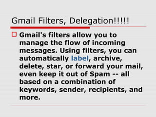Gmail Filters, Delegation!!!!!
 Gmail's filters allow you to
manage the flow of incoming
messages. Using filters, you can
automatically label, archive,
delete, star, or forward your mail,
even keep it out of Spam -- all
based on a combination of
keywords, sender, recipients, and
more.
 