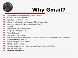 Why Gmail?
   Automatically adds everyone to your contacts
   Calendar is “in the clouds”
   Task list is “in the clouds”
   Filters emails so you can delegate 99% of your inbox
   Filters emails to remove the garbage / spam
   It’s free
   Documents are “in the clouds”
   Keep old email accounts
   Tons of storage
   Can archive old emails
   Use gmail email for marketing homebuyerbook@gmail.com (as an autoresponder)
   Awesome search function
   Superstars (rank your emails)
   Multiple email addresses
   Canned responses for quick response, less time in email inbox
   And so much more
   Lets Get Started!!!!
 