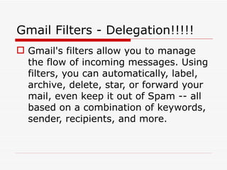 Gmail Filters - Delegation!!!!!
 Gmail's filters allow you to manage
  the flow of incoming messages. Using
  filters, you can automatically, label,
  archive, delete, star, or forward your
  mail, even keep it out of Spam -- all
  based on a combination of keywords,
  sender, recipients, and more.
 