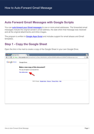 How to Auto-Forward Gmail Message

Auto Forward Gmail Messages with Google Scripts
You can auto-forward your Gmail messages to one or more email addresses. The forwarded email
messages include the original sender's email address, the date when that message was received
and all the original attachments and inline images.
The program is written in Google Apps Script and includes support for email aliases and Gmail
templates.

Step 1 - Copy the Google Sheet
Open the link in the mail to create a copy of the Google Sheet in your own Google Drive.

How to Auto-Forward Gmail Message

Page 1

 