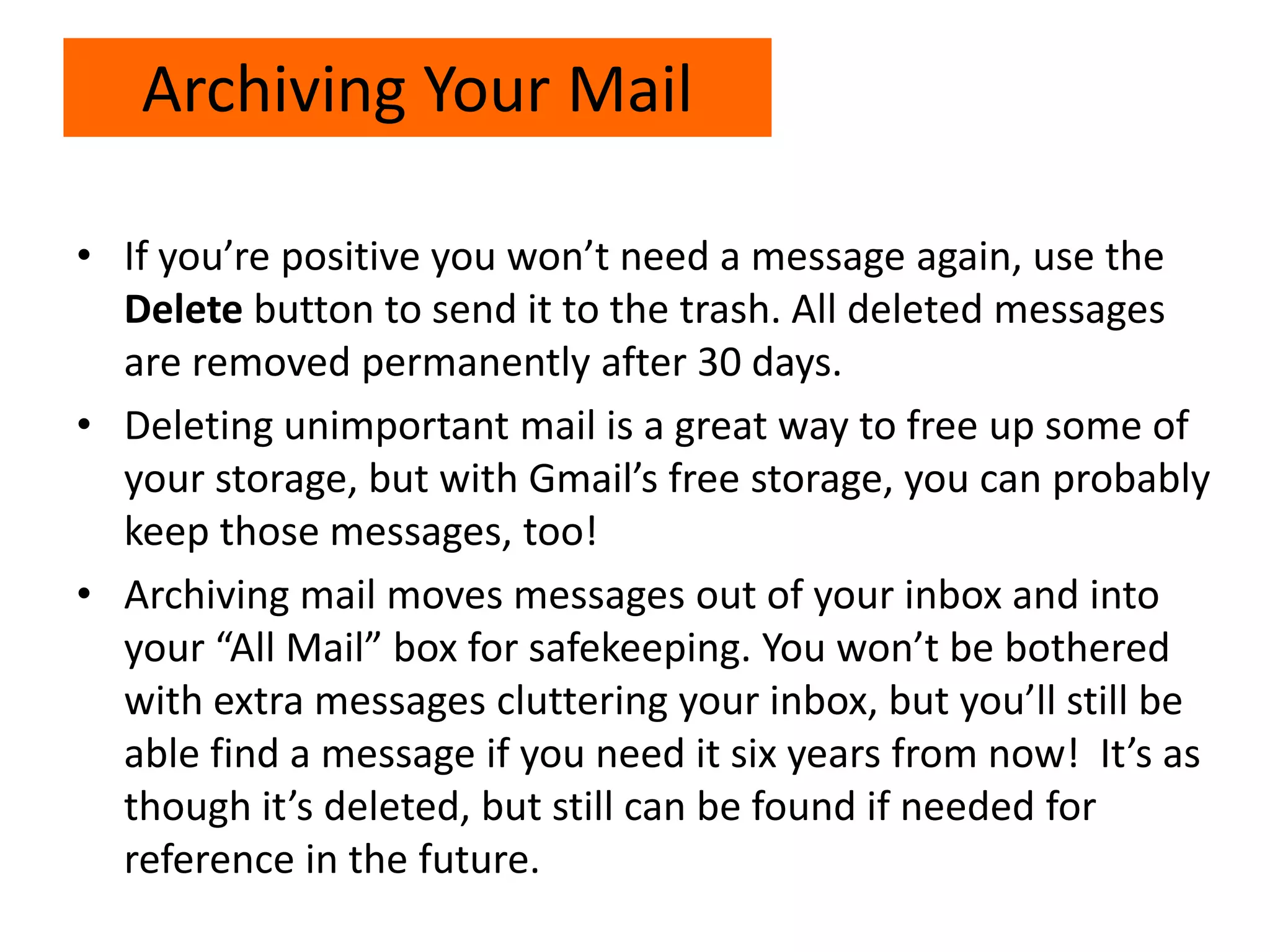 • If you’re positive you won’t need a message again, use the
Delete button to send it to the trash. All deleted messages
are removed permanently after 30 days.
• Deleting unimportant mail is a great way to free up some of
your storage, but with Gmail’s free storage, you can probably
keep those messages, too!
• Archiving mail moves messages out of your inbox and into
your “All Mail” box for safekeeping. You won’t be bothered
with extra messages cluttering your inbox, but you’ll still be
able find a message if you need it six years from now! It’s as
though it’s deleted, but still can be found if needed for
reference in the future.
Archiving Your Mail
 