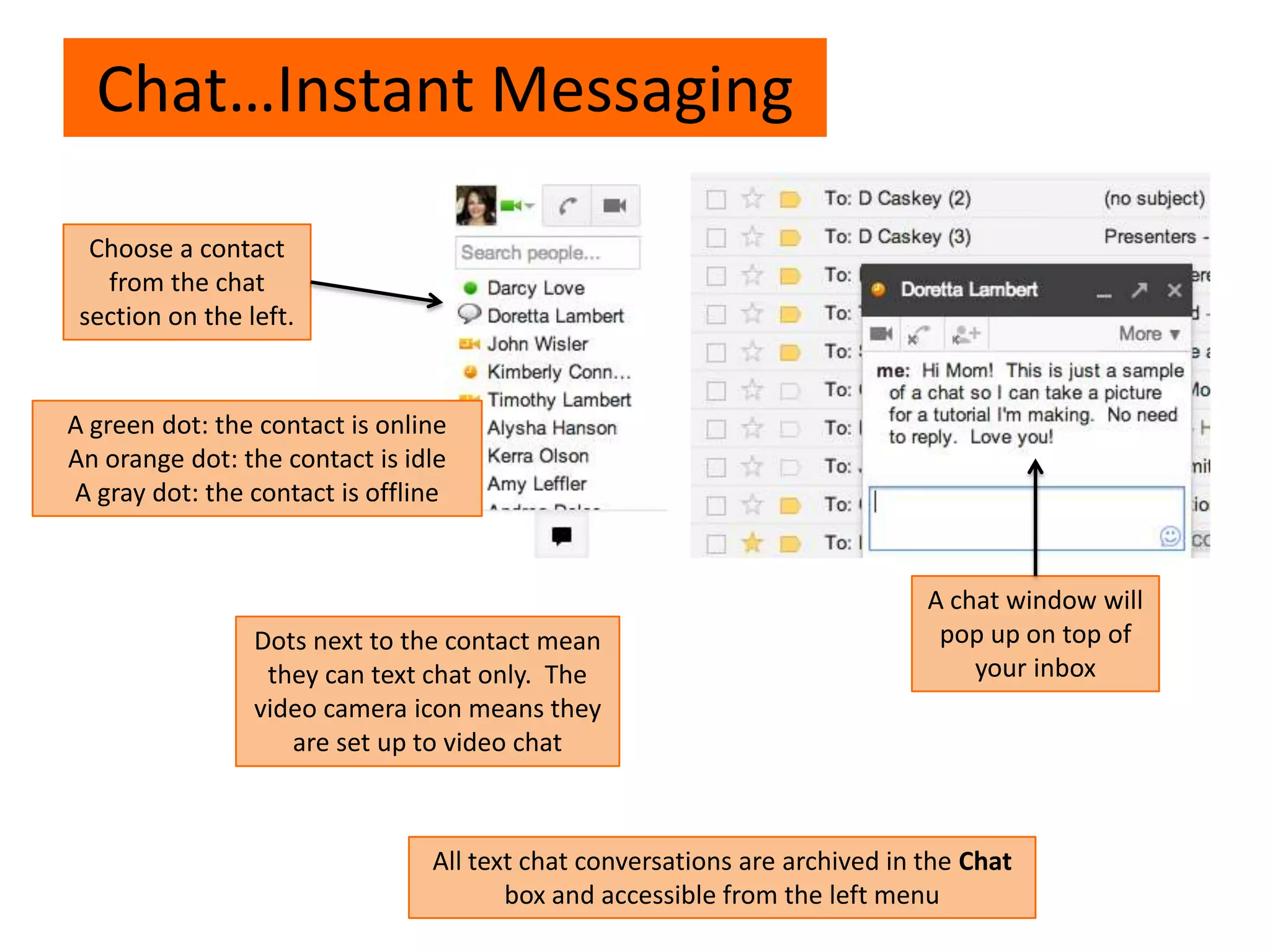 Chat…Instant Messaging
Choose a contact
from the chat
section on the left.
A chat window will
pop up on top of
your inbox
A green dot: the contact is online
An orange dot: the contact is idle
A gray dot: the contact is offline
Dots next to the contact mean
they can text chat only. The
video camera icon means they
are set up to video chat
All text chat conversations are archived in the Chat
box and accessible from the left menu
 