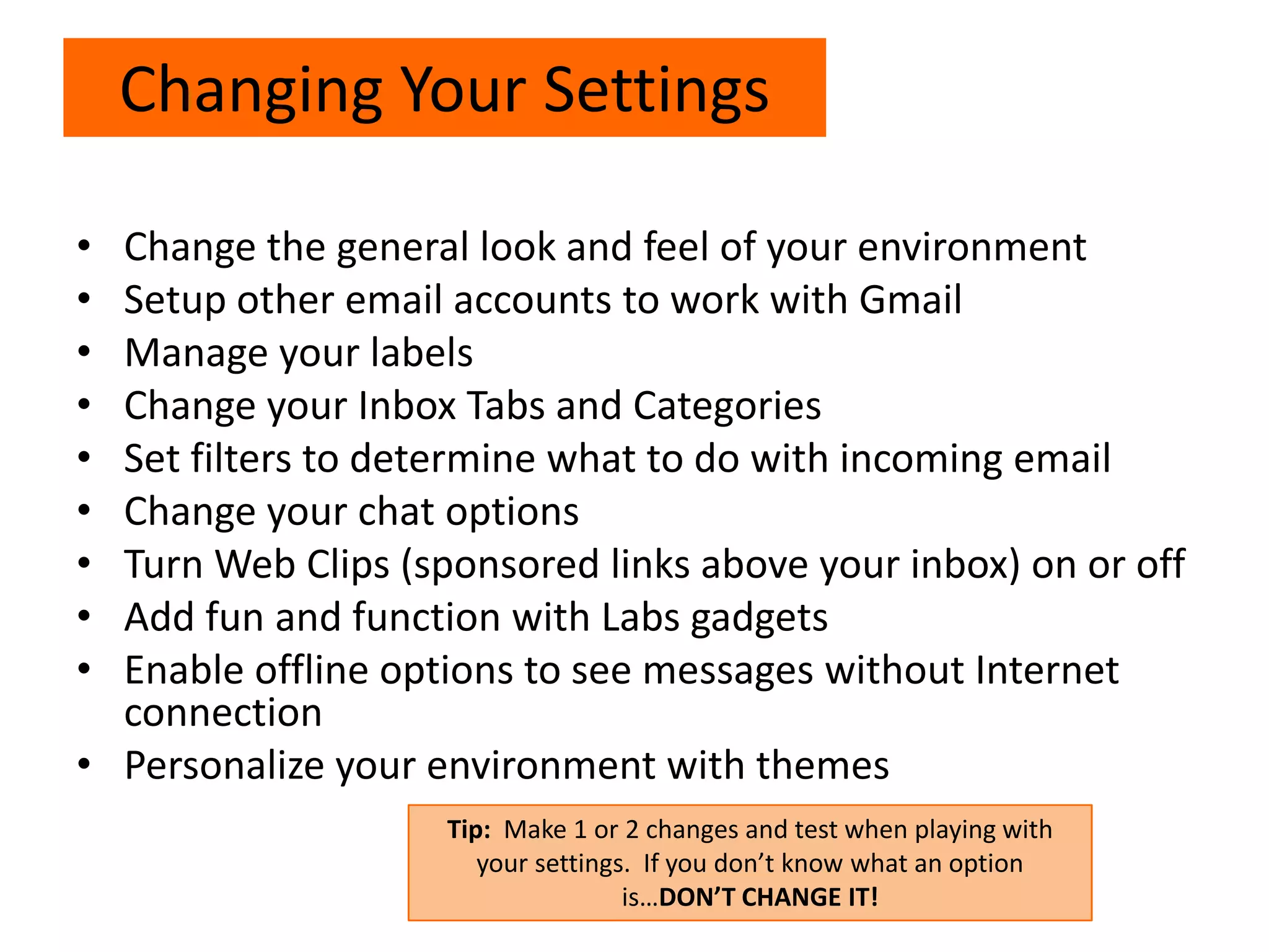 • Change the general look and feel of your environment
• Setup other email accounts to work with Gmail
• Manage your labels
• Change your Inbox Tabs and Categories
• Set filters to determine what to do with incoming email
• Change your chat options
• Turn Web Clips (sponsored links above your inbox) on or off
• Add fun and function with Labs gadgets
• Enable offline options to see messages without Internet
connection
• Personalize your environment with themes
Changing Your Settings
Tip: Make 1 or 2 changes and test when playing with
your settings. If you don’t know what an option
is…DON’T CHANGE IT!
 