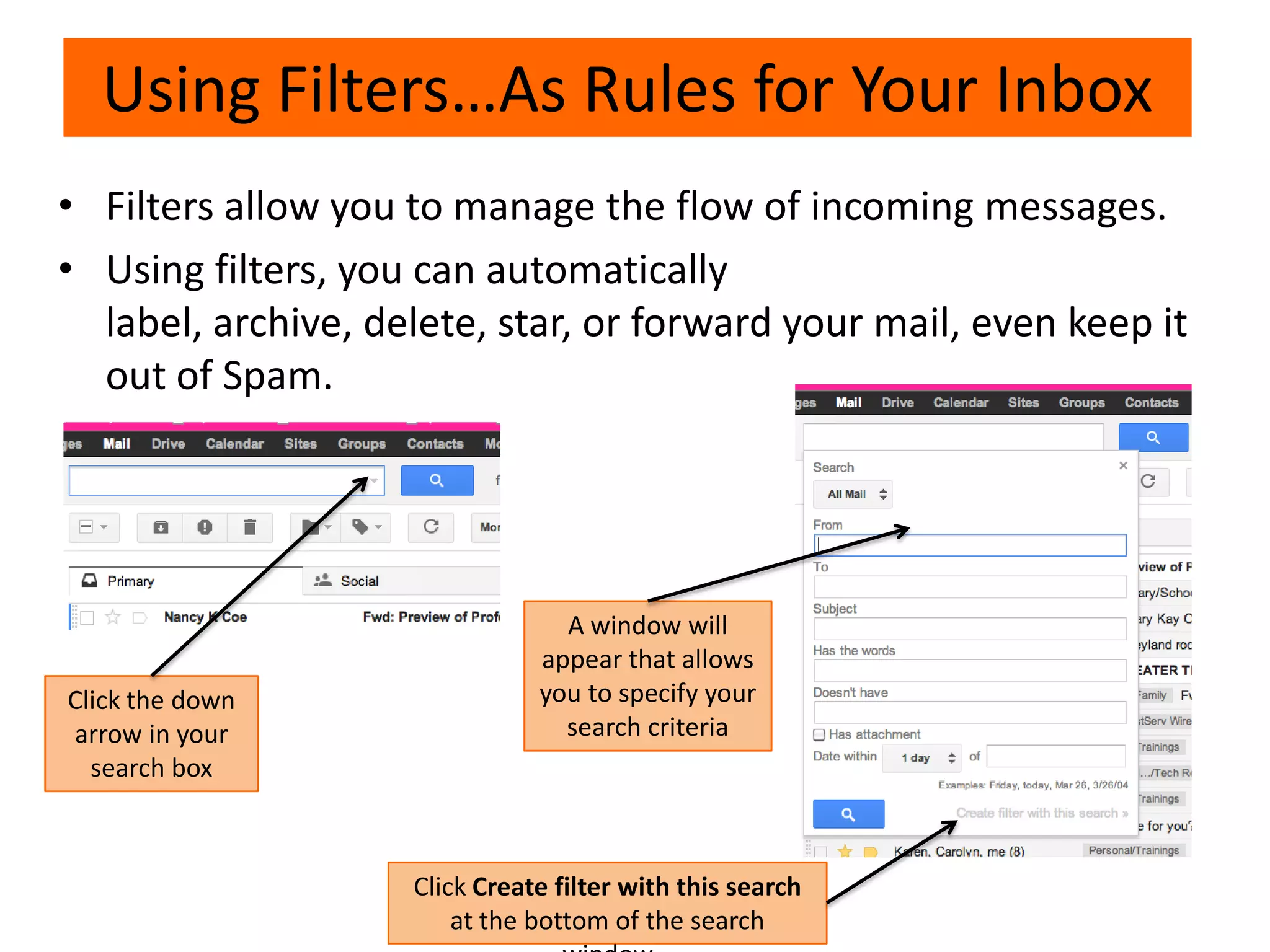 • Filters allow you to manage the flow of incoming messages.
• Using filters, you can automatically
label, archive, delete, star, or forward your mail, even keep it
out of Spam.
Using Filters…As Rules for Your Inbox
Click the down
arrow in your
search box
A window will
appear that allows
you to specify your
search criteria
Click Create filter with this search
at the bottom of the search
 