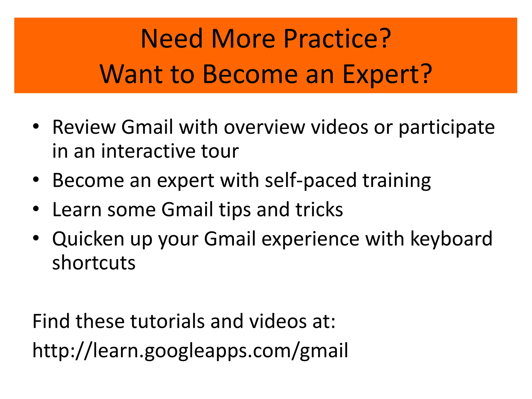 • Review Gmail with overview videos or participate
in an interactive tour
• Become an expert with self-paced training
• Learn some Gmail tips and tricks
• Quicken up your Gmail experience with keyboard
shortcuts
Find these tutorials and videos at:
http://learn.googleapps.com/gmail
Need More Practice?
Want to Become an Expert?
 