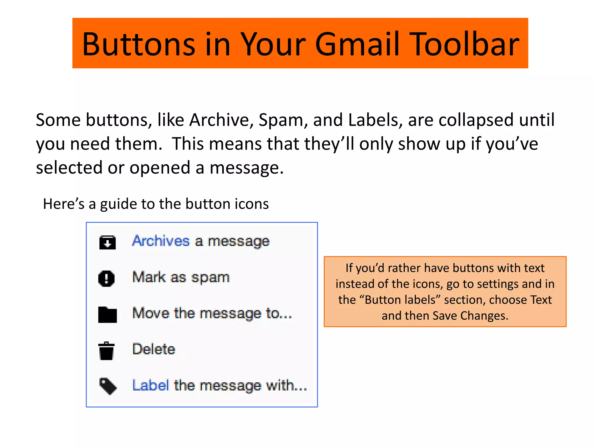 Buttons in Your Gmail Toolbar
Some buttons, like Archive, Spam, and Labels, are collapsed until
you need them. This means that they’ll only show up if you’ve
selected or opened a message.
Here’s a guide to the button icons
If you’d rather have buttons with text
instead of the icons, go to settings and in
the “Button labels” section, choose Text
and then Save Changes.
 