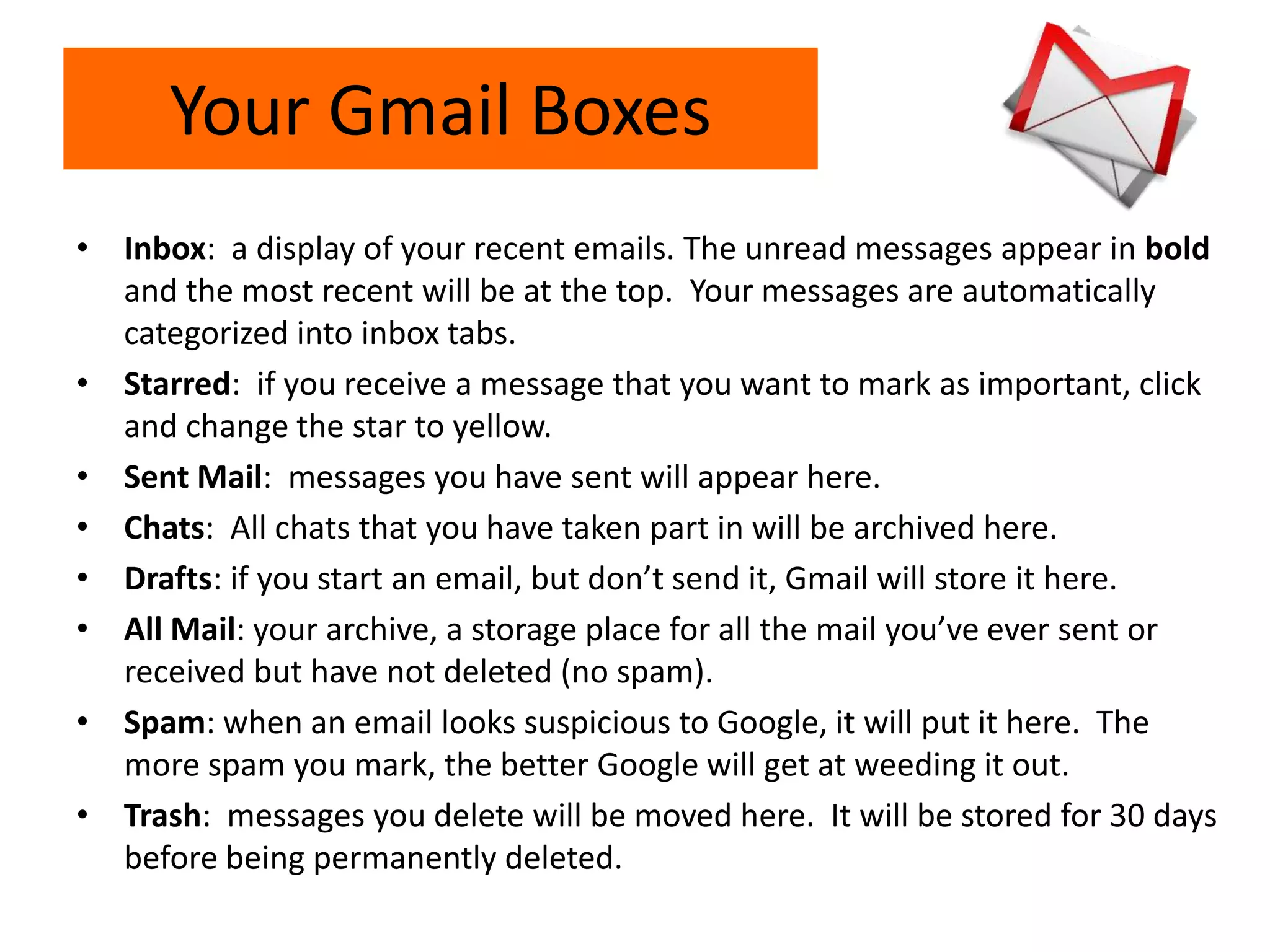 Your Gmail Boxes
• Inbox: a display of your recent emails. The unread messages appear in bold
and the most recent will be at the top. Your messages are automatically
categorized into inbox tabs.
• Starred: if you receive a message that you want to mark as important, click
and change the star to yellow.
• Sent Mail: messages you have sent will appear here.
• Chats: All chats that you have taken part in will be archived here.
• Drafts: if you start an email, but don’t send it, Gmail will store it here.
• All Mail: your archive, a storage place for all the mail you’ve ever sent or
received but have not deleted (no spam).
• Spam: when an email looks suspicious to Google, it will put it here. The
more spam you mark, the better Google will get at weeding it out.
• Trash: messages you delete will be moved here. It will be stored for 30 days
before being permanently deleted.
 