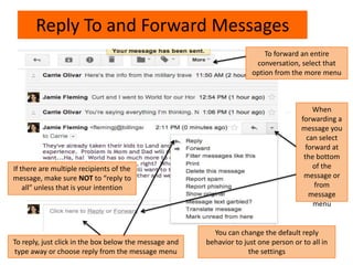 Reply To and Forward Messages
If there are multiple recipients of the
message, make sure NOT to “reply to
all” unless that is your intention
You can change the default reply
behavior to just one person or to all in
the settings
When
forwarding a
message you
can select
forward at
the bottom
of the
message or
from
message
menu
To forward an entire
conversation, select that
option from the more menu
To reply, just click in the box below the message and
type away or choose reply from the message menu
 