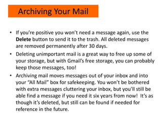 • If you’re positive you won’t need a message again, use the
Delete button to send it to the trash. All deleted messages
are removed permanently after 30 days.
• Deleting unimportant mail is a great way to free up some of
your storage, but with Gmail’s free storage, you can probably
keep those messages, too!
• Archiving mail moves messages out of your inbox and into
your “All Mail” box for safekeeping. You won’t be bothered
with extra messages cluttering your inbox, but you’ll still be
able find a message if you need it six years from now! It’s as
though it’s deleted, but still can be found if needed for
reference in the future.
Archiving Your Mail
 