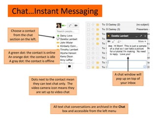 Chat…Instant Messaging
Choose a contact
from the chat
section on the left.
A chat window will
pop up on top of
your inbox
A green dot: the contact is online
An orange dot: the contact is idle
A gray dot: the contact is offline
Dots next to the contact mean
they can text chat only. The
video camera icon means they
are set up to video chat
All text chat conversations are archived in the Chat
box and accessible from the left menu
 