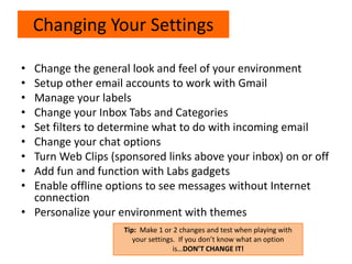 • Change the general look and feel of your environment
• Setup other email accounts to work with Gmail
• Manage your labels
• Change your Inbox Tabs and Categories
• Set filters to determine what to do with incoming email
• Change your chat options
• Turn Web Clips (sponsored links above your inbox) on or off
• Add fun and function with Labs gadgets
• Enable offline options to see messages without Internet
connection
• Personalize your environment with themes
Changing Your Settings
Tip: Make 1 or 2 changes and test when playing with
your settings. If you don’t know what an option
is…DON’T CHANGE IT!
 