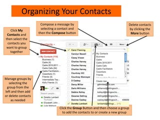 Organizing Your Contacts
Click My
Contacts and
then select the
contacts you
want to group
together
Click the Group Button and then choose a group
to add the contacts to or create a new group
Compose a message by
selecting a contact and
then the Compose button
Delete contacts
by clicking the
More button
Manage groups by
selecting the
group from the
left and then add
or delete contacts
as needed
 