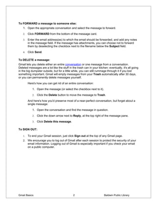 To FORWARD a message to someone else:
   1. Open the appropriate conversation and select the message to forward.

   2.   Click FORWARD from the bottom of the message card.

   3.   Enter the email address(es) to which the email should be forwarded, and add any notes
        in the message field. If the message has attachments, you can choose not to forward
        them by deselecting the checkbox next to the filename below the Subject field.

   4.   Click Send.

To DELETE a message:
Gmail lets you delete either an entire conversation or one message from a conversation.
Deleted messages are a lot like the stuff in the trash can in your kitchen: eventually, it's all going
in the big dumpster outside, but for a little while, you can still rummage through it if you lost
something important. Gmail will empty messages from your Trash automatically after 30 days,
or you can permanently delete messages yourself.

        Here's how you can get rid of an entire conversation:

           1. Open the message (or select the checkbox next to it).

           2.   Click the Delete button to move the message to Trash.

        And here's how you'd preserve most of a near-perfect conversation, but forget about a
        single message:

           1. Open the conversation and find the message in question.

           2.   Click the down arrow next to Reply, at the top right of the message pane.

           3.   Click Delete this message.

To SIGN OUT:

   1.   To end your Gmail session, just click Sign out at the top of any Gmail page.
   2. We encourage you to log out of Gmail after each session to protect the security of your
        email information. Logging out of Gmail is especially important if you check your email
        on a public computer.




Gmail Basics                                  2                         Baldwin Public Library
 