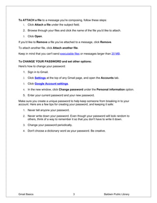 To ATTACH a file to a message you're composing, follow these steps:
   1.   Click Attach a file under the subject field.

   2. Browse through your files and click the name of the file you'd like to attach.

   3.   Click Open.

If you'd like to Remove a file you've attached to a message, click Remove.

To attach another file, click Attach another file.

Keep in mind that you can't send executable files or messages larger than 20 MB.

To CHANGE YOUR PASSWORD and set other options:
Here's how to change your password:

   1. Sign in to Gmail.

   2.   Click Settings at the top of any Gmail page, and open the Accounts tab.

   3.   Click Google Account settings.

   4.   In the new window, click Change password under the Personal information option.

   5. Enter your current password and your new password.

Make sure you create a unique password to help keep someone from breaking in to your
account. Here are a few tips for creating your password, and keeping it safe:

   1. Never tell anyone your password.

   2. Never write down your password. Even though your password will look random to
        others, think of a way to remember it so that you don't have to write it down.

   3. Change your password periodically.

   4. Don't choose a dictionary word as your password. Be creative.




Gmail Basics                                  3                        Baldwin Public Library
 