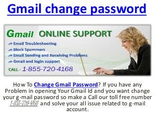 Gmail change password
How To Change Gmail Password? If you have any
Problem in opening Your Gmail Id and you want change
your g-mail password so make a Call our toll free number
1-855-720-4168 and solve your all issue related to g-mail
account.
 