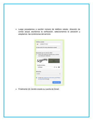  Luego procedemos a escribir número de teléfono celular, dirección de
correo actual, escribimos la verificación, seleccionamos la ubicación y
aceptamos las condiciones del servicio.
 Finalmente Ud. tendrá creada su cuenta de Gmail.
 