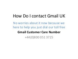 How Do I contact Gmail UK
No worries about it now because we
here to help you just dial our toll free
Gmail Customer Care Number
+44(0)800 051 3725
 