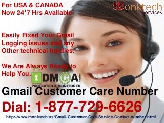 For USA & CANADA
Now 24*7 Hrs Available
Easily Fixed Your Gmail
Logging issues and any
Other technical hurdles.
We Are Always Ready to
Help You.
Gmail Customer Care Number
Dial: 1-877-729-6626http://www.monktech.us/Gmail-Customer-Care-Service-Contact-number.html
 