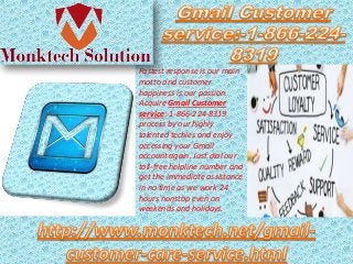 Fastest response is our main
motto and customer
happiness is our passion.
Acquire Gmail Customer
service:-1-866-224-8319
process by our highly
talented techies and enjoy
accessing your Gmail
account again. Just dial our
toll-free helpline number and
get the immediate assistance
in no time as we work 24
hours nonstop even on
weekends and holidays.
 