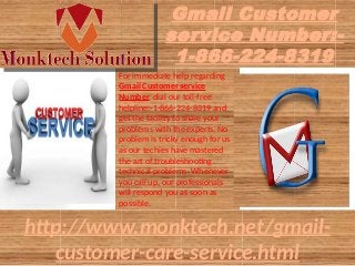 Gmail Customer
service Number:-
1-866-224-8319
For immediate help regarding
Gmail Customer service
Number, dial our toll-free
helpline:-1-866-224-8319 and
get the facility to share your
problems with the experts. No
problem is tricky enough for us
as our techies have mastered
the art of troubleshooting
technical problems. Whenever
you call up, our professionals
will respond you as soon as
possible.
http://www.monktech.net/gmail-
customer-care-service.html
 