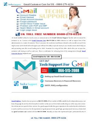 Gmail Customer Care for UK – 0800-279-6226
UK TOLL FREE NUMBER: 0800-279-6226
As Gmail establish safety for record access, so communicate at the Gmail Technical Support Number and see onward for
assistance so on. Contact at the Gmail Customer Care 866-515-208 for USA whenever as well as acquire best of the
administrations in a matter of moments. There is assurance for conclusive troublesome obstacle at the sensible cost yet! Only
single contact at the Gmail technical support you will have the ability to spread security in you Gmail account which help you
with preventing cases like record hacking and so forth. Guarantee for using toll free office which offer you to spare few
assistance with timing as well as cash over. There is certification for enhancing best of the arrangements through Gmail
Customer Servicehelpdesknow!
Gmail Helpline Number here yet present at 866-515-2088 toll free number in USA available by the independent party as we
know that google do not have the direct phone number so that you can fix includes tackle along our online easy assist service.
Our technicians are expert for these services. Our gmail support builds their great reputation in the market based on dedication
in work as well as on services. For the requirement of gmail password reset, gmail login, gmail password recovery, solution dial
our gmail customer care number toll free 866-515-2088. Basically, we have the experienced expert professional by the IT
Gmail Helpline for USA - 866-515-208
 