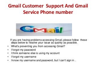 Gmail Customer Support And Gmail
Service Phone number
If you are having problems accessing Gmail, please follow these
steps below to resolve your issue as quickly as possible.
• What's preventing you from accessing Gmail?
• I forgot my password
• I think someone else is using my account
• I forgot my username
• I know my username and password, but I can't sign in .
 
