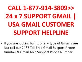 CALL 1-877-914-3809>>
24 x 7 SUPPORT GMAIL |
USA GMAIL CUSTOMER
SUPPORT HELPLINE
• If you are looking for fix of any type of Gmail issue
just call our 24*7 Toll Free Gmail Support Phone
Number & Gmail Tech Support Phone Number.
 