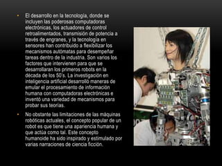 • El desarrollo en la tecnología, donde se
incluyen las poderosas computadoras
electrónicas, los actuadores de control
retroalimentados, transmisión de potencia a
través de engranes, y la tecnología en
sensores han contribuido a flexibilizar los
mecanismos autómatas para desempeñar
tareas dentro de la industria. Son varios los
factores que intervienen para que se
desarrollaran los primeros robots en la
década de los 50’s. La investigación en
inteligencia artificial desarrolló maneras de
emular el procesamiento de información
humana con computadoras electrónicas e
inventó una variedad de mecanismos para
probar sus teorías.
• No obstante las limitaciones de las máquinas
robóticas actuales, el concepto popular de un
robot es que tiene una apariencia humana y
que actúa como tal. Este concepto
humanoide ha sido inspirado y estimulado por
varias narraciones de ciencia ficción.
 