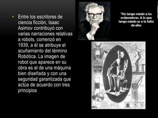 • Entre los escritores de
ciencia ficción, Isaac
Asimov contribuyó con
varias narraciones relativas
a robots, comenzó en
1939, a él se atribuye el
acuñamiento del término
Robótica. La imagen de
robot que aparece en su
obra es el de una máquina
bien diseñada y con una
seguridad garantizada que
actúa de acuerdo con tres
principios
 