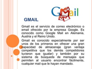 GMAIL
Gmail es el servicio de correo electrónico o
email ofrecido por la empresa Google. Es
conocido como Google Mail en Alemania,
Austria y el Reino Unido.
Gmail es conocido especialmente por ser
unos de los primeros en ofrecer una gran
capacidad de almacenaje (gran ventaja
competitiva que los demás competidores
tuvieron que igualar) y también por su
sistema de búsqueda de mensajes que
permiten al usuario encontrar fácilmente,
cualquier mail que le hayan mandado.
 