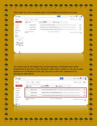 Para recibir un correo necesitas estar en la bandeja de entrada que es esta

Los correos que te han llegado son los que aparecen encerrados para verlos
simplemente le das click y para distinguir cuales viste y cuáles no, los que ya viste,
aparecen en la bandeja de color gris y los que no has visto, aparecen en la
bandeja de color blanco.

 