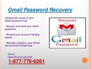 Gmail Password Recovery
Call on
Gmail Recovery password
1-877-776-6261
•Analyze the cause of your
Gmail password lost
• Recover and reset your Gmail
password
• Resolve your account hacking
issues
• Securely configure your Gmail
account with Google app
 