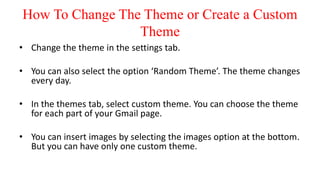 How To Change The Theme or Create a Custom
Theme
• Change the theme in the settings tab.
• You can also select the option ‘Random Theme’. The theme changes
every day.
• In the themes tab, select custom theme. You can choose the theme
for each part of your Gmail page.
• You can insert images by selecting the images option at the bottom.
But you can have only one custom theme.
 