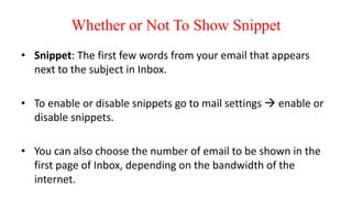 Whether or Not To Show Snippet
• Snippet: The first few words from your email that appears
next to the subject in Inbox.
• To enable or disable snippets go to mail settings  enable or
disable snippets.
• You can also choose the number of email to be shown in the
first page of Inbox, depending on the bandwidth of the
internet.
 