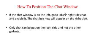 How To Position The Chat Window
• If the chat window is on the left, go to labs right side chat
and enable it. The chat box now will appear on the right side.
• Only chat can be put on the right side and not the other
gadgets.
 