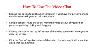 How To Use The Video Chat
• Choose the option to call his/her computer. If you have the person’s phone
number recorded, you can call their phone.
• Certain options: mute the voice, move the video output of yourself on
your computer by clicking and dragging.
• Clicking the icon in the top left corner of the video screen will allow you to
view full screen.
• Click the “arrow” symbol on top of the video chat window, it will show the
video chat in a new skin.
 