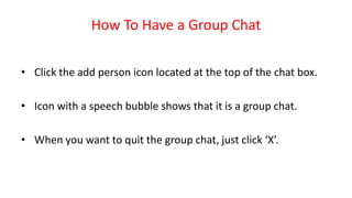 How To Have a Group Chat
• Click the add person icon located at the top of the chat box.
• Icon with a speech bubble shows that it is a group chat.
• When you want to quit the group chat, just click ‘X’.
 