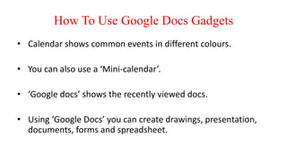 How To Use Google Docs Gadgets
• Calendar shows common events in different colours.
• You can also use a ‘Mini-calendar’.
• ‘Google docs’ shows the recently viewed docs.
• Using ‘Google Docs’ you can create drawings, presentation,
documents, forms and spreadsheet.
 