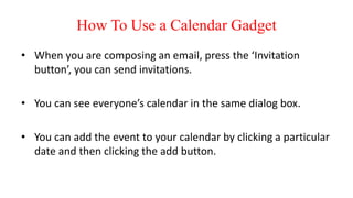 How To Use a Calendar Gadget
• When you are composing an email, press the ‘Invitation
button’, you can send invitations.
• You can see everyone’s calendar in the same dialog box.
• You can add the event to your calendar by clicking a particular
date and then clicking the add button.
 
