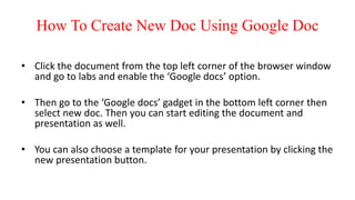 How To Create New Doc Using Google Doc
• Click the document from the top left corner of the browser window
and go to labs and enable the ‘Google docs’ option.
• Then go to the ‘Google docs’ gadget in the bottom left corner then
select new doc. Then you can start editing the document and
presentation as well.
• You can also choose a template for your presentation by clicking the
new presentation button.
 