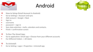  How to Setup Gmail Account in Android:
 Go to Settings > Account and sync
 Add account > Google > Next
 Sign in:
 username
 password > sign in
 Sync data selection : mails, calendars and contacts.
 Finish > confirmation screen
 To Run The Gmail App:
 Go to application: Gmail app > Choose from your different accounts
 For Different Folders > All labels
 To Uninstall:
 Go to Setting > apps > Properties > Uninstall app
Android
 