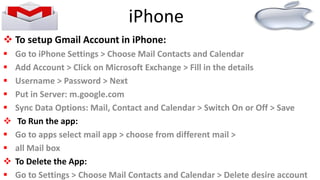  To setup Gmail Account in iPhone:
 Go to iPhone Settings > Choose Mail Contacts and Calendar
 Add Account > Click on Microsoft Exchange > Fill in the details
 Username > Password > Next
 Put in Server: m.google.com
 Sync Data Options: Mail, Contact and Calendar > Switch On or Off > Save
 To Run the app:
 Go to apps select mail app > choose from different mail >
 all Mail box
 To Delete the App:
 Go to Settings > Choose Mail Contacts and Calendar > Delete desire account
iPhone
 