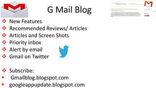 G Mail Blog
 New Features
 Recommended Reviews/ Articles
 Articles and Screen Shots
 Priority inbox
 Alert by email
 Gmail on Twitter
 Subscribe:
 Gmailblog.blogspot.com
 googleappupdate.blogspot.com
 