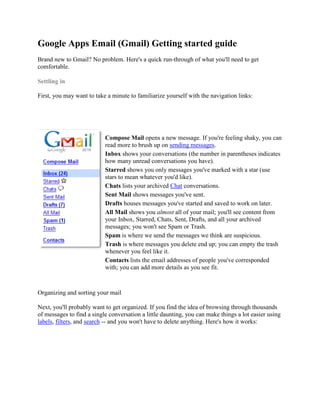 Google Apps Email (Gmail) Getting started guide
Brand new to Gmail? No problem. Here's a quick run-through of what you'll need to get
comfortable.

Settling in

First, you may want to take a minute to familiarize yourself with the navigation links:




                           Compose Mail opens a new message. If you're feeling shaky, you can
                           read more to brush up on sending messages.
                           Inbox shows your conversations (the number in parentheses indicates
                           how many unread conversations you have).
                           Starred shows you only messages you've marked with a star (use
                           stars to mean whatever you'd like).
                           Chats lists your archived Chat conversations.
                           Sent Mail shows messages you've sent.
                           Drafts houses messages you've started and saved to work on later.
                           All Mail shows you almost all of your mail; you'll see content from
                           your Inbox, Starred, Chats, Sent, Drafts, and all your archived
                           messages; you won't see Spam or Trash.
                           Spam is where we send the messages we think are suspicious.
                           Trash is where messages you delete end up; you can empty the trash
                           whenever you feel like it.
                           Contacts lists the email addresses of people you've corresponded
                           with; you can add more details as you see fit.



Organizing and sorting your mail

Next, you'll probably want to get organized. If you find the idea of browsing through thousands
of messages to find a single conversation a little daunting, you can make things a lot easier using
labels, filters, and search -- and you won't have to delete anything. Here's how it works:
 