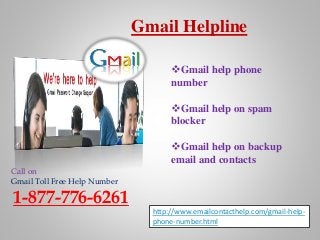 Gmail Helpline
Call on
Gmail Toll Free Help Number
1-877-776-6261
http://www.emailcontacthelp.com/gmail-help-
phone-number.html
Gmail help phone
number
Gmail help on spam
blocker
Gmail help on backup
email and contacts
 